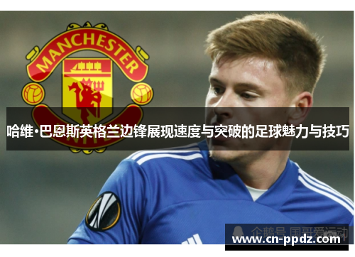 哈维·巴恩斯英格兰边锋展现速度与突破的足球魅力与技巧