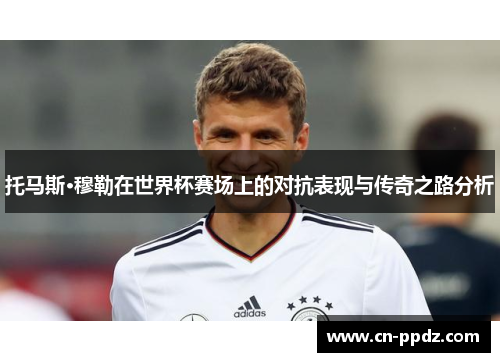 托马斯·穆勒在世界杯赛场上的对抗表现与传奇之路分析