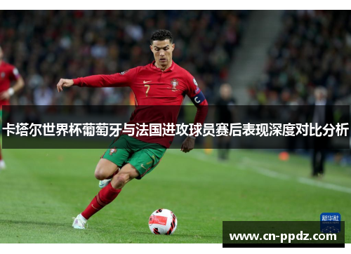 卡塔尔世界杯葡萄牙与法国进攻球员赛后表现深度对比分析
