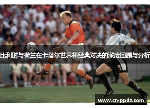 比利时与荷兰在卡塔尔世界杯经典对决的深度回顾与分析
