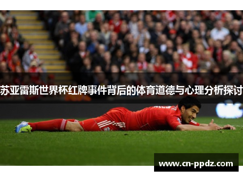 苏亚雷斯世界杯红牌事件背后的体育道德与心理分析探讨