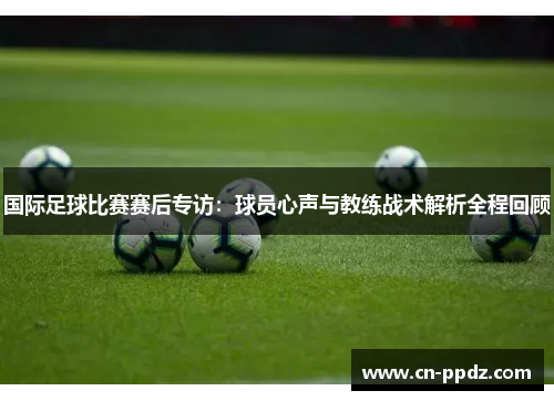 国际足球比赛赛后专访：球员心声与教练战术解析全程回顾