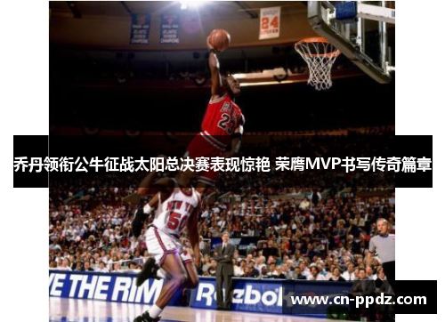 乔丹领衔公牛征战太阳总决赛表现惊艳 荣膺MVP书写传奇篇章