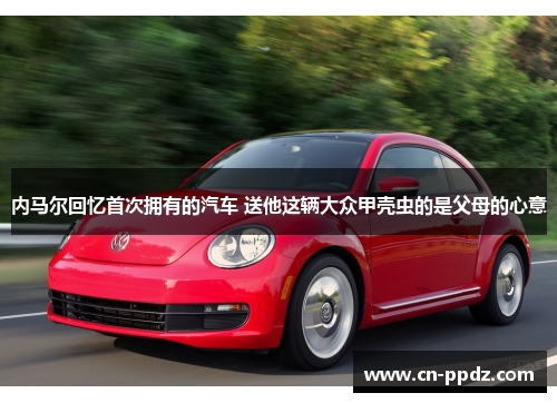 内马尔回忆首次拥有的汽车 送他这辆大众甲壳虫的是父母的心意