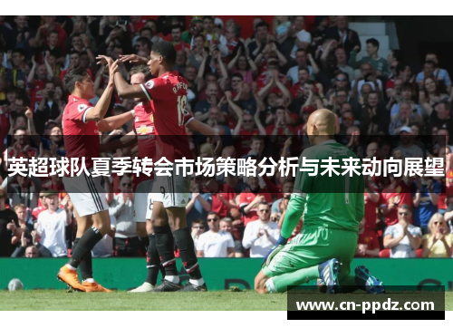英超球队夏季转会市场策略分析与未来动向展望