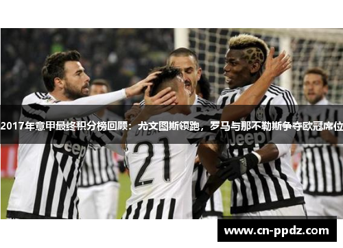 2017年意甲最终积分榜回顾:尤文图斯领跑,罗马与那不勒斯争夺欧冠席位 2017年意甲最终积分榜回顾:尤文图斯领跑,罗马与那不勒斯争夺欧冠席位