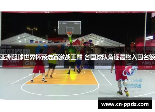 亚洲篮球世界杯预选赛激战正酣 各国球队角逐最终入围名额