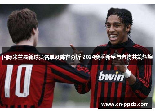国际米兰最新球员名单及阵容分析 2024赛季新星与老将共筑辉煌 国际米兰最新球员名单及阵容分析 2024赛季新星与老将共筑辉煌