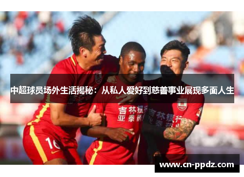 中超球员场外生活揭秘:从私人爱好到慈善事业展现多面人生 中超球员场外生活揭秘:从私人爱好到慈善事业展现多面人生