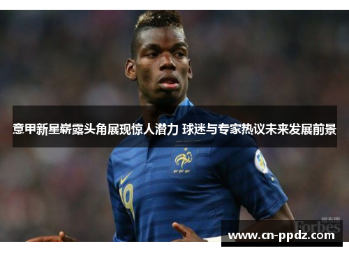 意甲新星崭露头角展现惊人潜力 球迷与专家热议未来发展前景 意甲新星崭露头角展现惊人潜力 球迷与专家热议未来发展前景