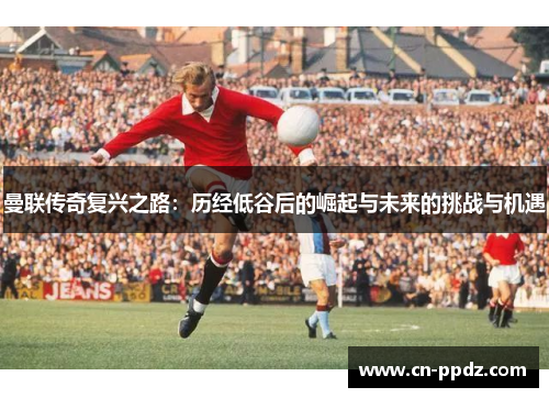 曼联传奇复兴之路:历经低谷后的崛起与未来的挑战与机遇 曼联传奇复兴之路:历经低谷后的崛起与未来的挑战与机遇