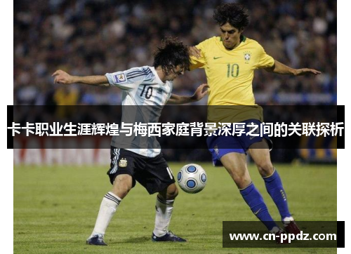卡卡职业生涯辉煌与梅西家庭背景深厚之间的关联探析 卡卡职业生涯辉煌与梅西家庭背景深厚之间的关联探析