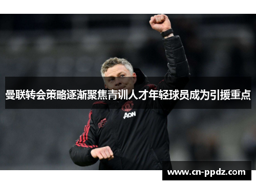 曼联转会策略逐渐聚焦青训人才年轻球员成为引援重点 曼联转会策略逐渐聚焦青训人才年轻球员成为引援重点