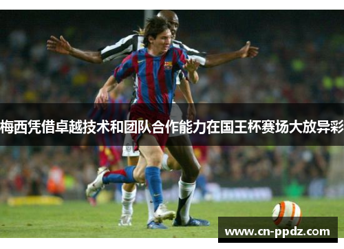 梅西凭借卓越技术和团队合作能力在国王杯赛场大放异彩