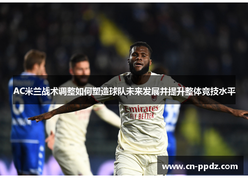 AC米兰战术调整如何塑造球队未来发展并提升整体竞技水平 AC米兰战术调整如何塑造球队未来发展并提升整体竞技水平