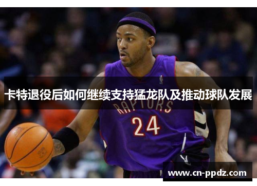 卡特退役后如何继续支持猛龙队及推动球队发展 卡特退役后如何继续支持猛龙队及推动球队发展