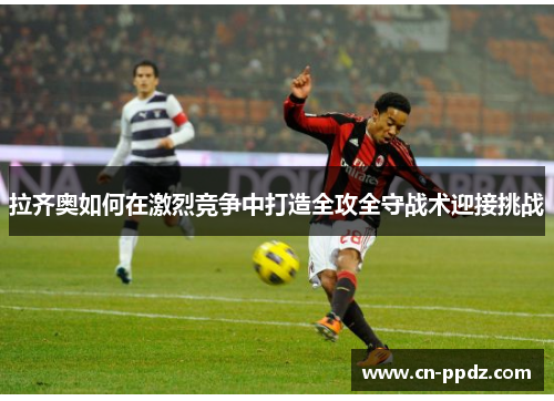 拉齐奥如何在激烈竞争中打造全攻全守战术迎接挑战 拉齐奥如何在激烈竞争中打造全攻全守战术迎接挑战