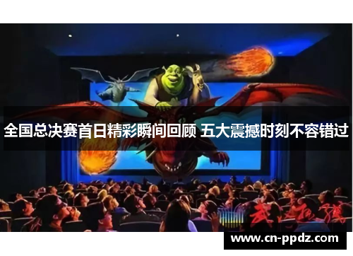 全国总决赛首日精彩瞬间回顾 五大震撼时刻不容错过 全国总决赛首日精彩瞬间回顾 五大震撼时刻不容错过