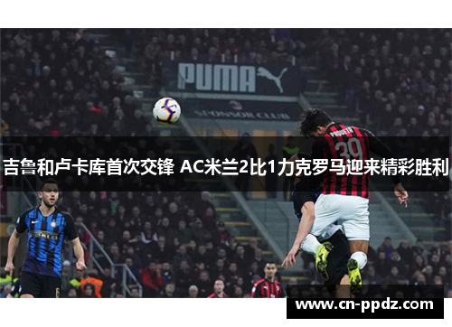 吉鲁和卢卡库首次交锋 AC米兰2比1力克罗马迎来精彩胜利