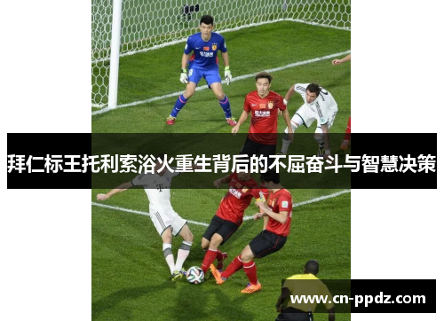 拜仁标王托利索浴火重生背后的不屈奋斗与智慧决策