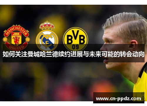 如何关注曼城哈兰德续约进展与未来可能的转会动向 如何关注曼城哈兰德续约进展与未来可能的转会动向