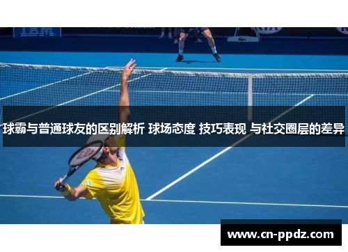 球霸与普通球友的区别解析 球场态度 技巧表现 与社交圈层的差异