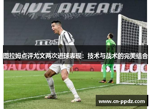 图拉姆点评尤文两次进球表现:技术与战术的完美结合 图拉姆点评尤文两次进球表现:技术与战术的完美结合