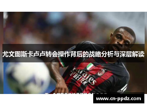 尤文图斯卡卢卢转会操作背后的战略分析与深层解读 尤文图斯卡卢卢转会操作背后的战略分析与深层解读
