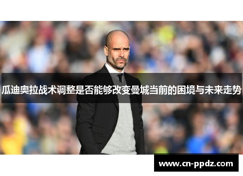 瓜迪奥拉战术调整是否能够改变曼城当前的困境与未来走势 瓜迪奥拉战术调整是否能够改变曼城当前的困境与未来走势