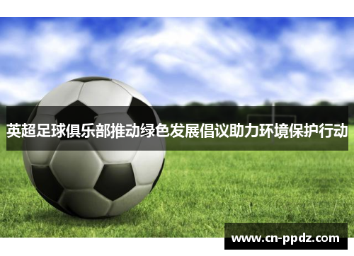 英超足球俱乐部推动绿色发展倡议助力环境保护行动