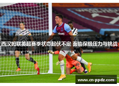 西汉姆联英超赛季状态起伏不定 面临保级压力与挑战