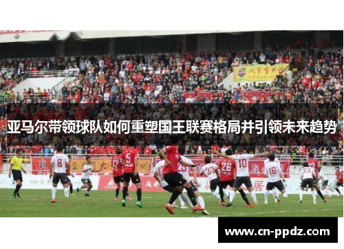 亚马尔带领球队如何重塑国王联赛格局并引领未来趋势 亚马尔带领球队如何重塑国王联赛格局并引领未来趋势