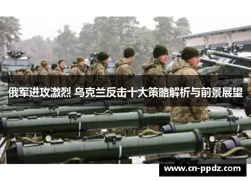 俄军进攻激烈 乌克兰反击十大策略解析与前景展望