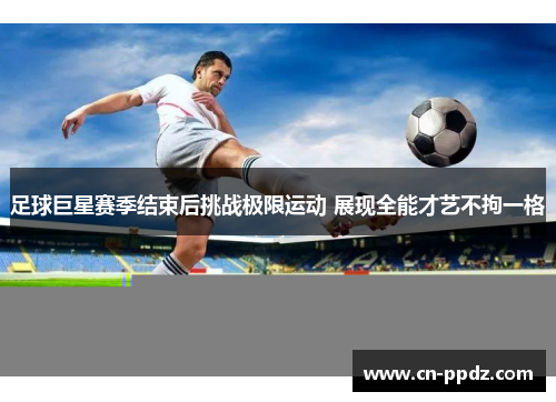 足球巨星赛季结束后挑战极限运动 展现全能才艺不拘一格 足球巨星赛季结束后挑战极限运动 展现全能才艺不拘一格