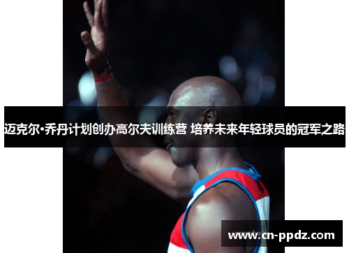 迈克尔·乔丹计划创办高尔夫训练营 培养未来年轻球员的冠军之路 迈克尔·乔丹计划创办高尔夫训练营 培养未来年轻球员的冠军之路