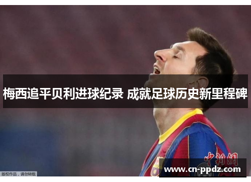 梅西追平贝利进球纪录 成就足球历史新里程碑 梅西追平贝利进球纪录 成就足球历史新里程碑