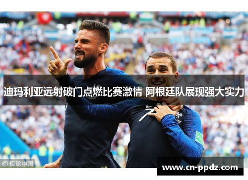 迪玛利亚远射破门点燃比赛激情 阿根廷队展现强大实力 迪玛利亚远射破门点燃比赛激情 阿根廷队展现强大实力