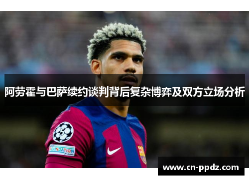 阿劳霍与巴萨续约谈判背后复杂博弈及双方立场分析 阿劳霍与巴萨续约谈判背后复杂博弈及双方立场分析