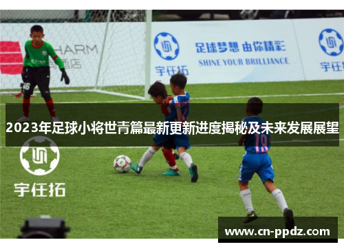 2023年足球小将世青篇最新更新进度揭秘及未来发展展望 2023年足球小将世青篇最新更新进度揭秘及未来发展展望