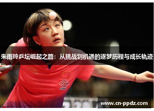 朱雨玲乒坛崛起之路:从挑战到机遇的逐梦历程与成长轨迹 朱雨玲乒坛崛起之路:从挑战到机遇的逐梦历程与成长轨迹