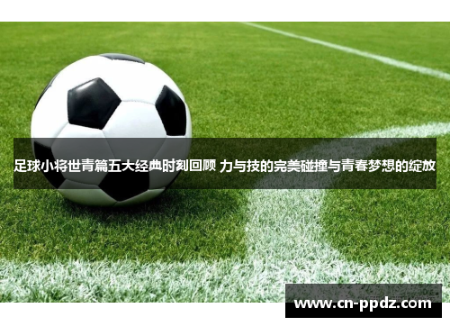 足球小将世青篇五大经典时刻回顾 力与技的完美碰撞与青春梦想的绽放