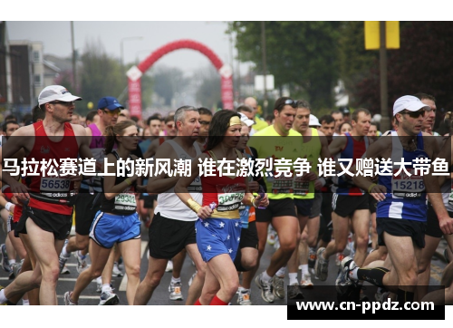 马拉松赛道上的新风潮 谁在激烈竞争 谁又赠送大带鱼 马拉松赛道上的新风潮 谁在激烈竞争 谁又赠送大带鱼