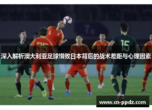 深入解析澳大利亚足球惜败日本背后的战术差距与心理因素 深入解析澳大利亚足球惜败日本背后的战术差距与心理因素