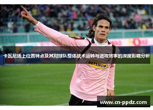 卡瓦尼场上位置特点及其对球队整体战术运转与进攻效率的深度影响分析 卡瓦尼场上位置特点及其对球队整体战术运转与进攻效率的深度影响分析