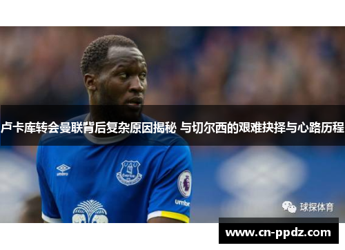 卢卡库转会曼联背后复杂原因揭秘 与切尔西的艰难抉择与心路历程 卢卡库转会曼联背后复杂原因揭秘 与切尔西的艰难抉择与心路历程