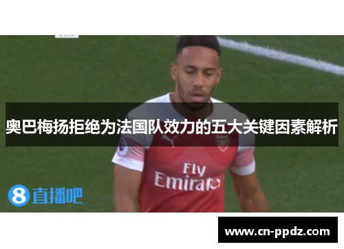 奥巴梅扬拒绝为法国队效力的五大关键因素解析 奥巴梅扬拒绝为法国队效力的五大关键因素解析