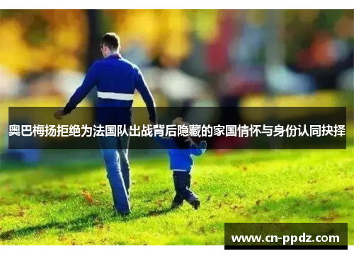 奥巴梅扬拒绝为法国队出战背后隐藏的家国情怀与身份认同抉择